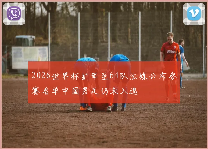 2026世界杯扩军至64队法媒公布参赛名单中国男足仍未入选